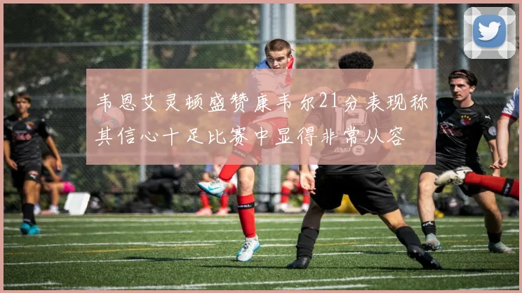 韦恩艾灵顿盛赞康韦尔21分表现称其信心十足比赛中显得非常从容