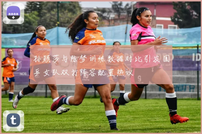 孙颖莎与陈梦训练数据对比引发国乒女队双打阵容配置热议