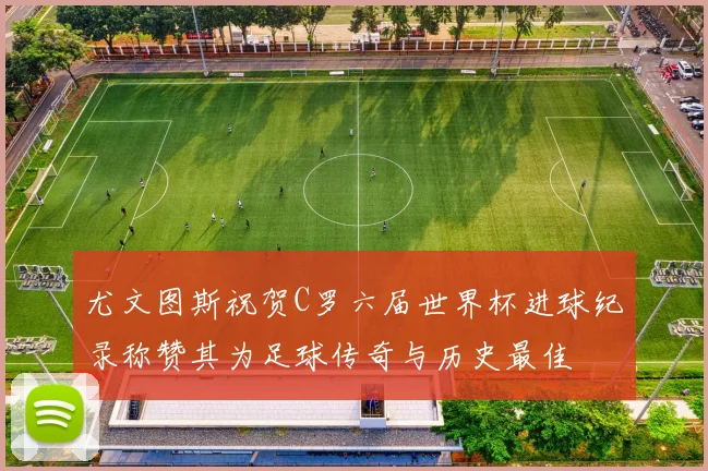 尤文图斯祝贺C罗六届世界杯进球纪录称赞其为足球传奇与历史最佳
