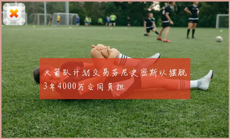 火箭队计划交易芬尼史密斯以摆脱3年4000万合同负担