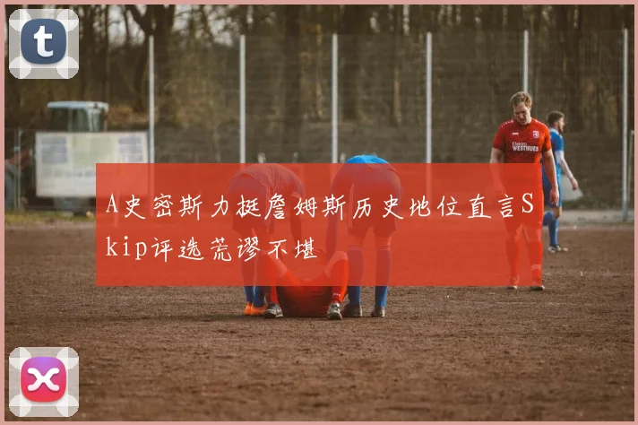 A史密斯力挺詹姆斯历史地位直言Skip评选荒谬不堪