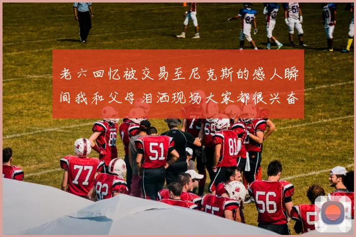 老六回忆被交易至尼克斯的感人瞬间我和父母泪洒现场大家都很兴奋