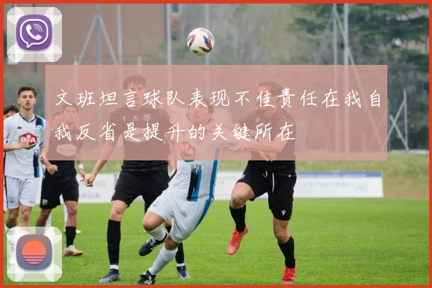 文班坦言球队表现不佳责任在我自我反省是提升的关键所在