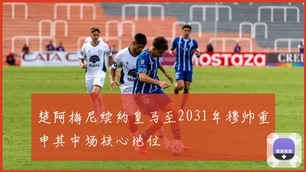 楚阿梅尼续约皇马至2031年穆帅重申其中场核心地位