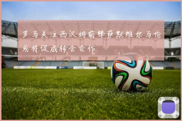 罗马关注西汉姆前锋萨默维尔马伦或将促成转会合作