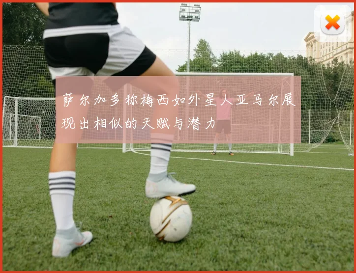 萨尔加多称梅西如外星人亚马尔展现出相似的天赋与潜力
