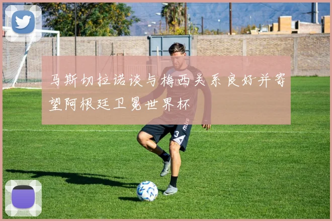 马斯切拉诺谈与梅西关系良好并寄望阿根廷卫冕世界杯
