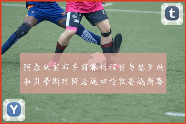 阿森纳宣布季前赛行程将与赫罗纳和贝蒂斯对阵后返回伦敦备战新赛季