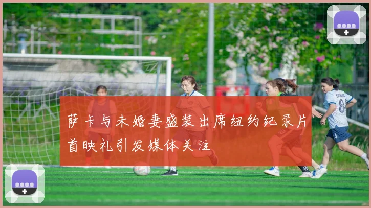 萨卡与未婚妻盛装出席纽约纪录片首映礼引发媒体关注