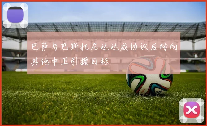 巴萨与巴斯托尼达达成协议后转向其他中卫引援目标