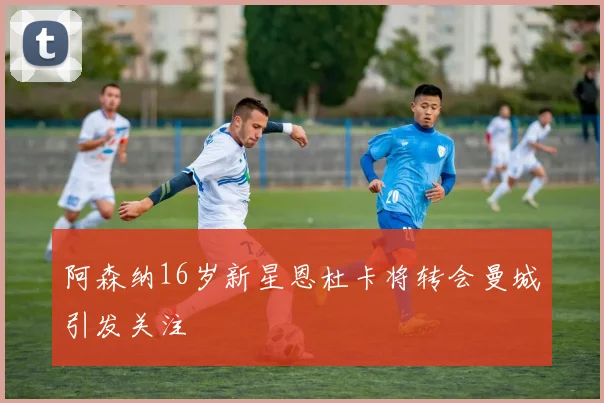 阿森纳16岁新星恩杜卡将转会曼城引发关注