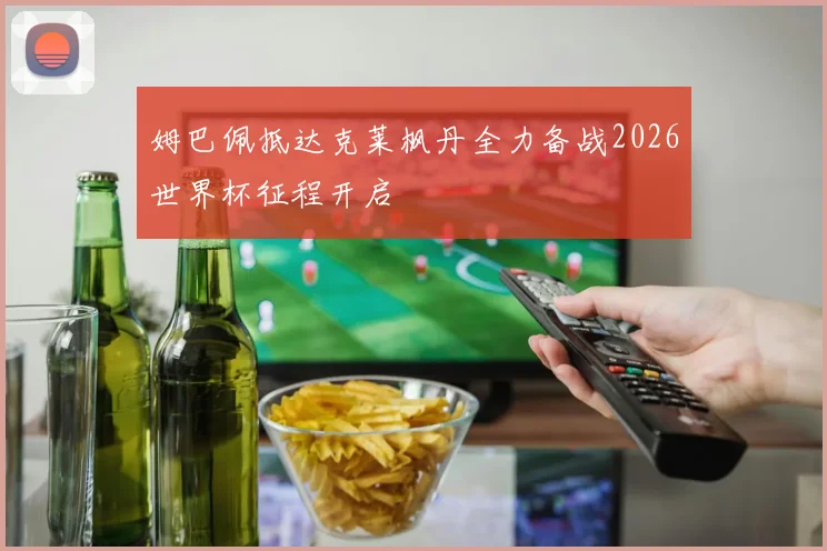 姆巴佩抵达克莱枫丹全力备战2026世界杯征程开启