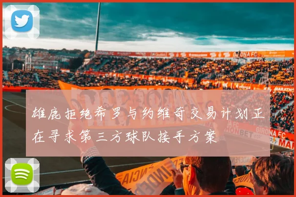 雄鹿拒绝希罗与约维奇交易计划正在寻求第三方球队接手方案