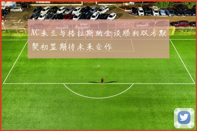 AC米兰与格拉斯纳会谈顺利双方默契初显期待未来合作
