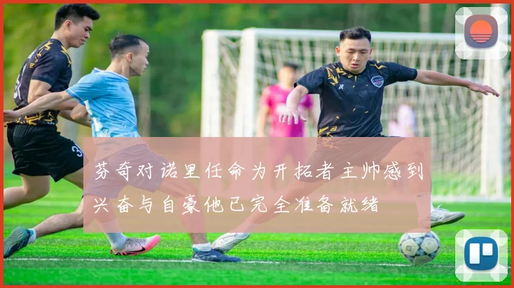 芬奇对诺里任命为开拓者主帅感到兴奋与自豪他已完全准备就绪