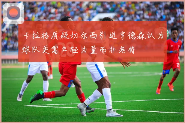 卡拉格质疑切尔西引进亨德森认为球队更需年轻力量而非老将