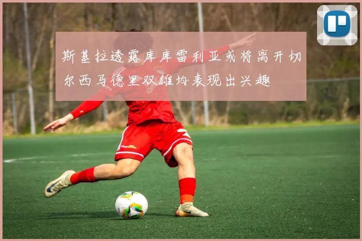 斯基拉透露库库雷利亚或将离开切尔西马德里双雄均表现出兴趣