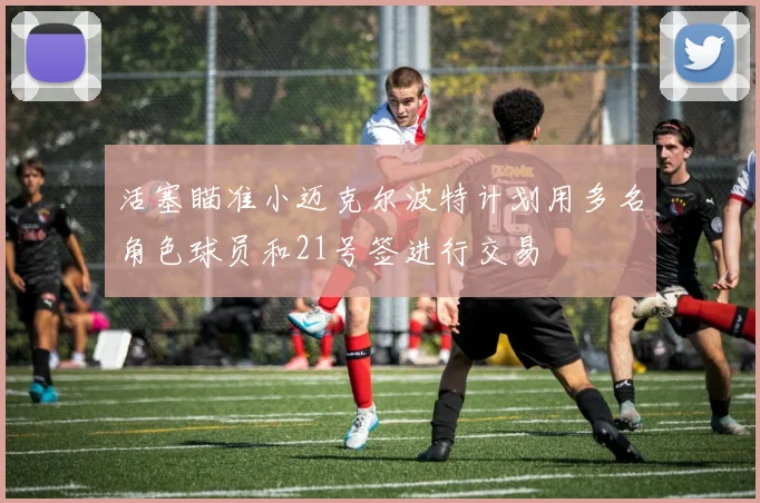 活塞瞄准小迈克尔波特计划用多名角色球员和21号签进行交易