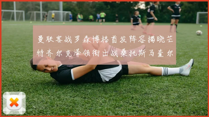 曼联客战罗森博格首发阵容揭晓芒特齐尔克泽领衔出战桑托斯马奎尔助力