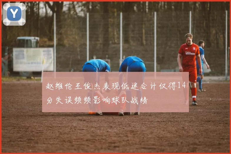 赵维伦王俊杰表现低迷合计仅得14分失误频频影响球队战绩