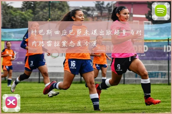 特巴斯回应巴萨未退出欧超皇马对内格雷拉案态度冷漠