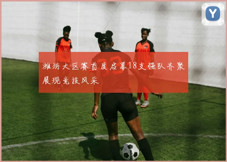 潍坊大区赛首度启幕18支强队齐聚展现竞技风采