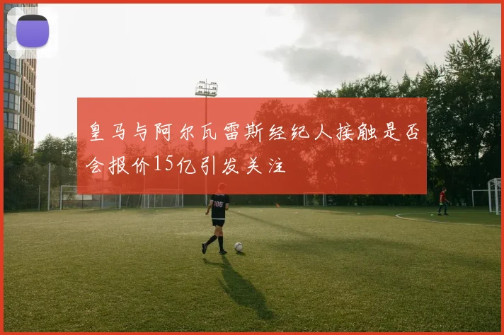 皇马与阿尔瓦雷斯经纪人接触是否会报价15亿引发关注