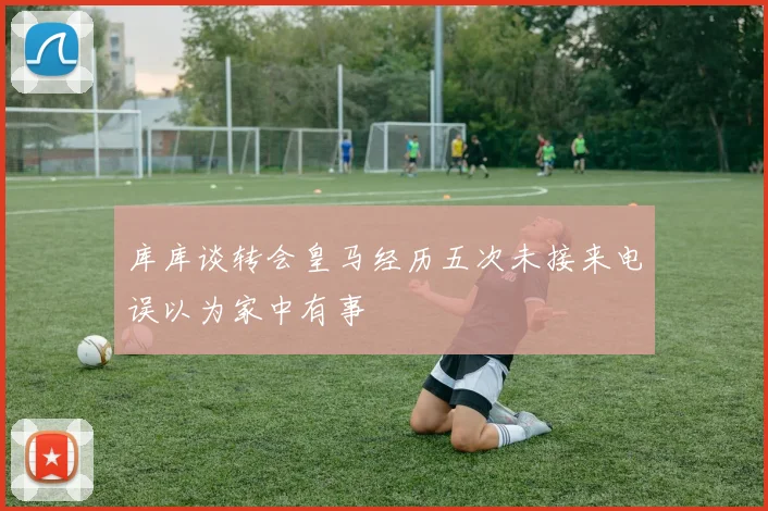 库库谈转会皇马经历五次未接来电误以为家中有事
