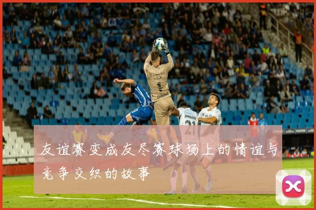 友谊赛变成友尽赛球场上的情谊与竞争交织的故事