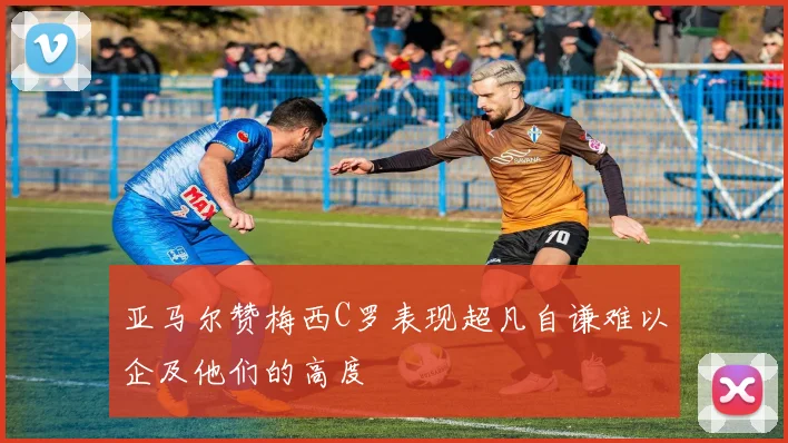 亚马尔赞梅西C罗表现超凡自谦难以企及他们的高度