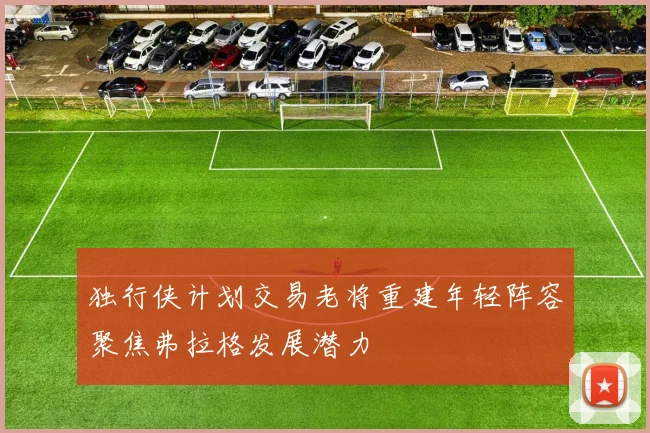 独行侠计划交易老将重建年轻阵容聚焦弗拉格发展潜力