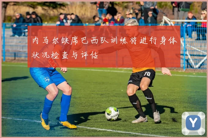 内马尔缺席巴西队训练将进行身体状况检查与评估