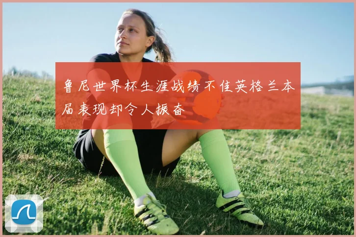 鲁尼世界杯生涯战绩不佳英格兰本届表现却令人振奋