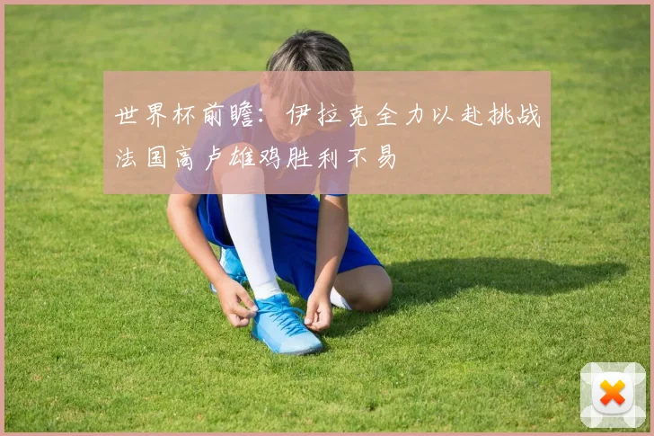 世界杯前瞻：伊拉克全力以赴挑战法国高卢雄鸡胜利不易