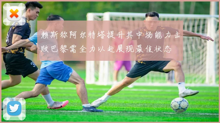 赖斯称阿尔特塔提升其中场能力击败巴黎需全力以赴展现最佳状态