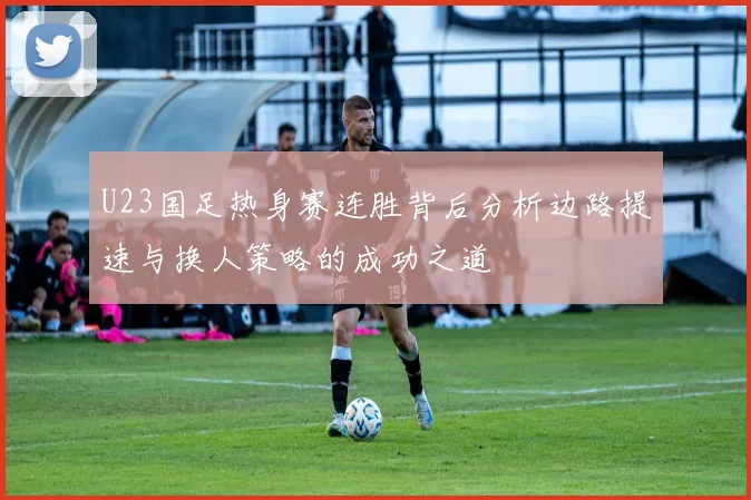 U23国足热身赛连胜背后分析边路提速与换人策略的成功之道