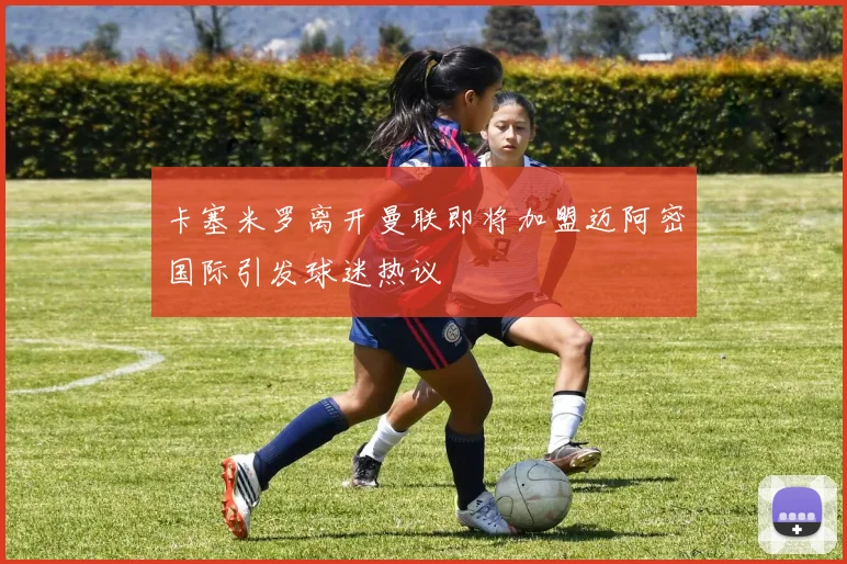 卡塞米罗离开曼联即将加盟迈阿密国际引发球迷热议